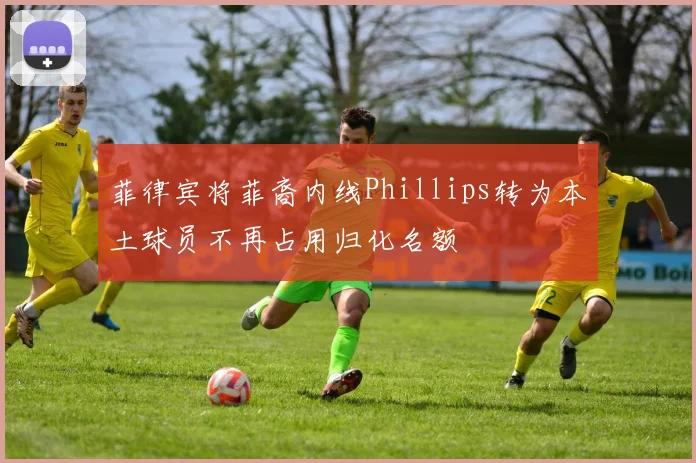 菲律宾将菲裔内线Phillips转为本土球员不再占用归化名额
