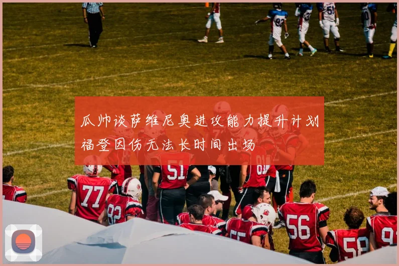 瓜帅谈萨维尼奥进攻能力提升计划福登因伤无法长时间出场