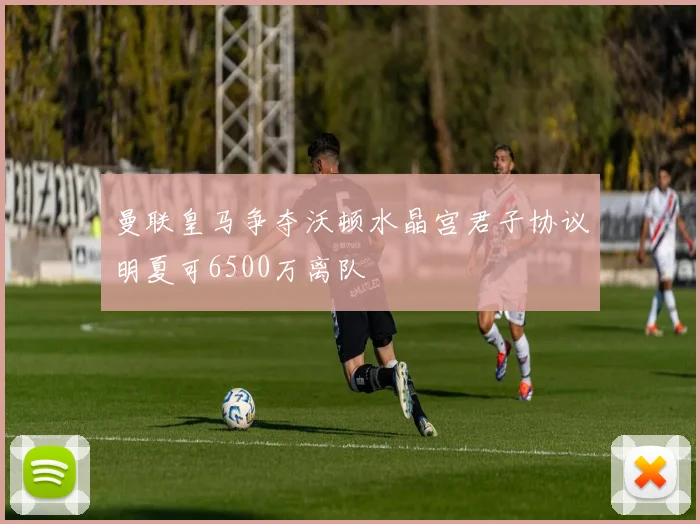 曼联皇马争夺沃顿水晶宫君子协议明夏可6500万离队