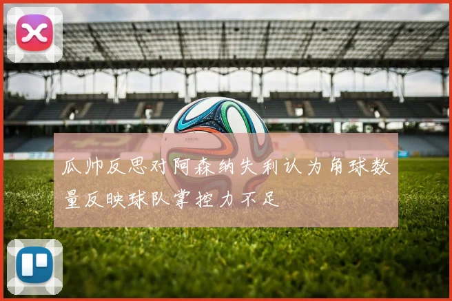 瓜帅反思对阿森纳失利认为角球数量反映球队掌控力不足