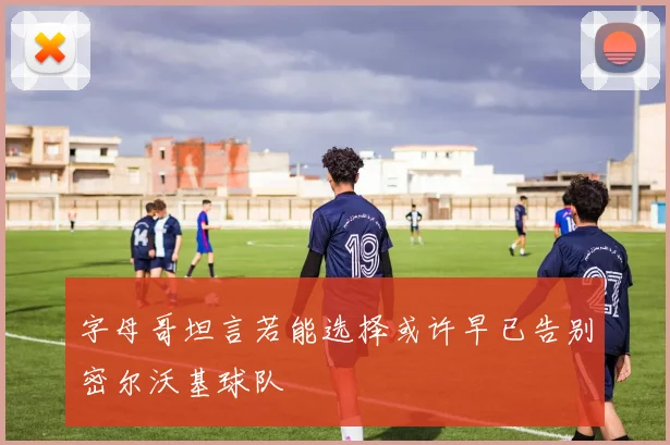 字母哥坦言若能选择或许早已告别密尔沃基球队