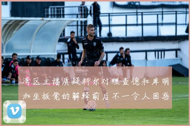 湾区主播质疑科尔对理查德和库明加坐板凳的解释前后不一令人困惑