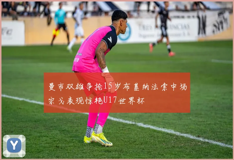 曼市双雄争抢15岁布基纳法索中场宗戈表现惊艳U17世界杯