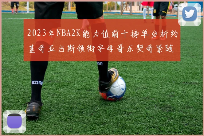 2023年NBA2K能力值前十榜单分析约基奇亚当斯领衔字母哥东契奇紧随其后