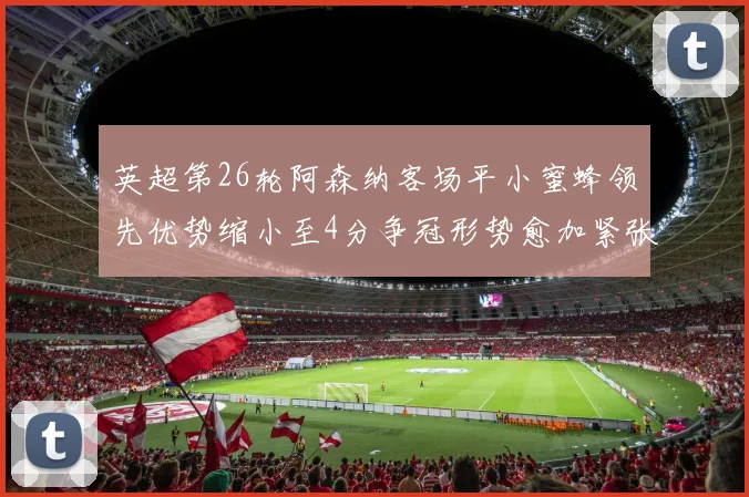 英超第26轮阿森纳客场平小蜜蜂领先优势缩小至4分争冠形势愈加紧张