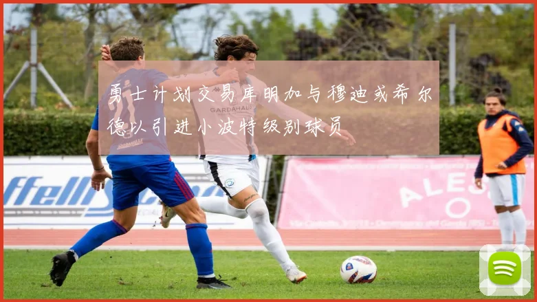 勇士计划交易库明加与穆迪或希尔德以引进小波特级别球员