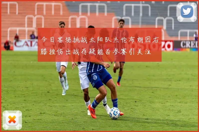 今日客场挑战太阳队杰伦布朗因右膝挫伤出战存疑能否参赛引关注