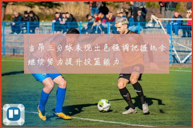 吉昂三分球表现出色强调把握机会继续努力提升投篮能力