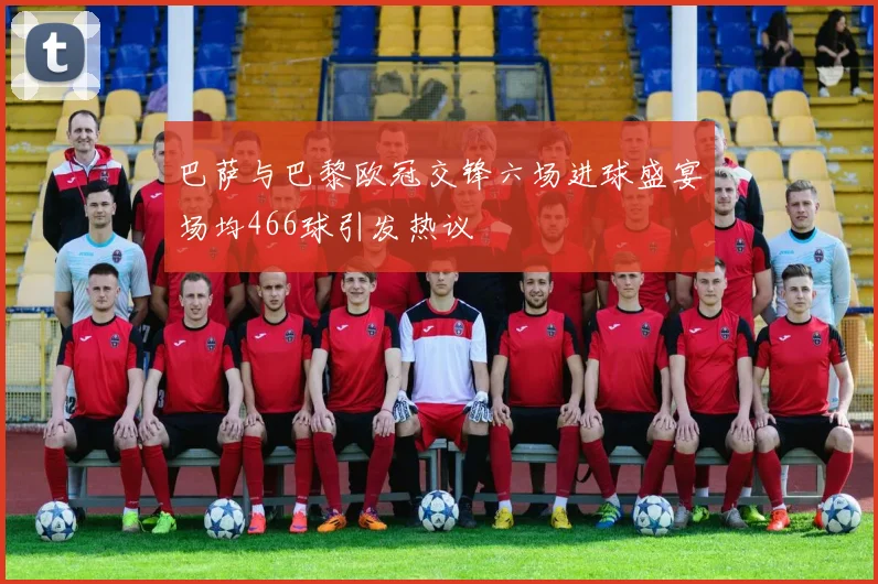 巴萨与巴黎欧冠交锋六场进球盛宴场均466球引发热议